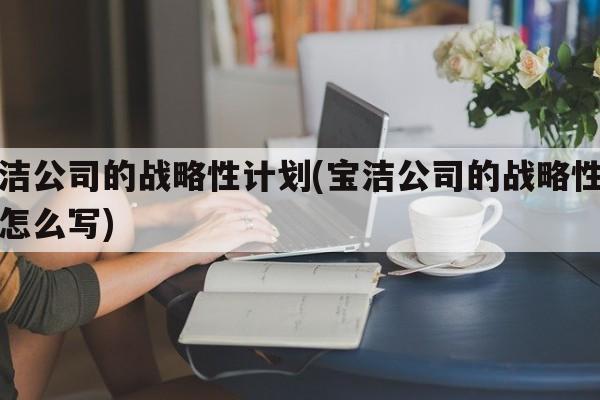 宝洁公司的战略性计划(宝洁公司的战略性计划怎么写)