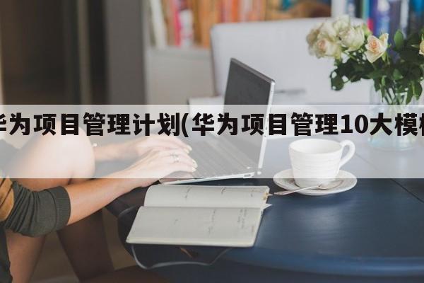 华为项目管理计划(华为项目管理10大模板)